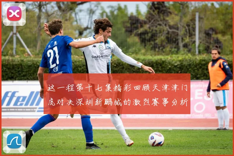 这一程第十七集精彩回顾天津津门虎对决深圳新鹏城的激烈赛事分析与亮点解读