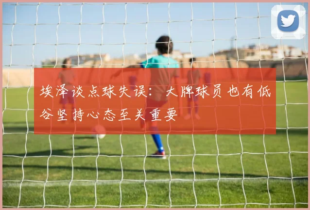 埃泽谈点球失误：大牌球员也有低谷坚持心态至关重要