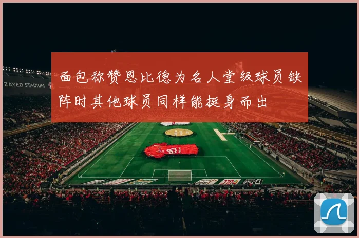 面包称赞恩比德为名人堂级球员缺阵时其他球员同样能挺身而出