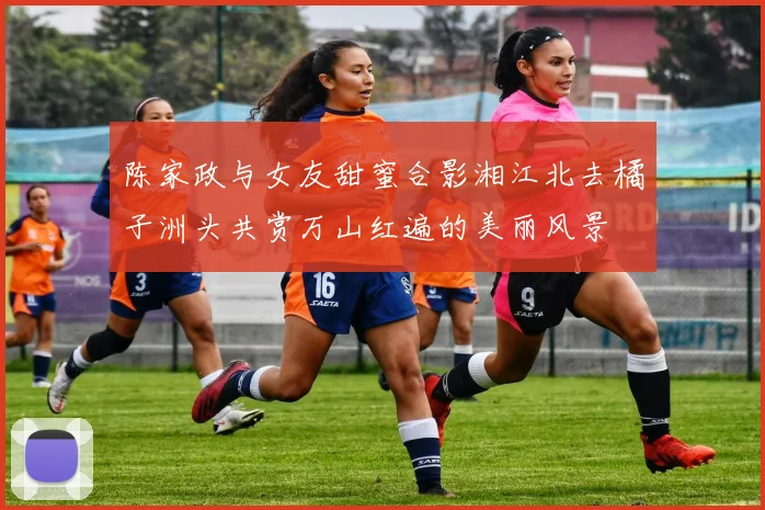 陈家政与女友甜蜜合影湘江北去橘子洲头共赏万山红遍的美丽风景
