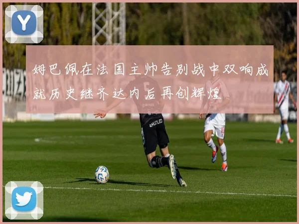 姆巴佩在法国主帅告别战中双响成就历史继齐达内后再创辉煌