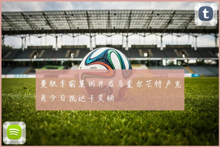 曼联季前集训开启马奎尔芒特卢克肖今日抵达卡灵顿