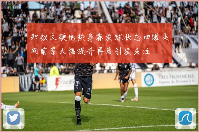 郑钦文硬地热身赛发球状态回暖美网前景大幅提升再度引发关注