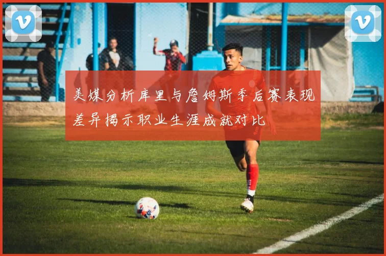美媒分析库里与詹姆斯季后赛表现差异揭示职业生涯成就对比