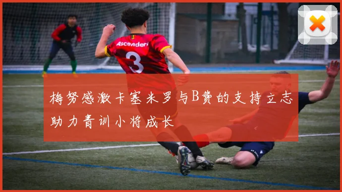 梅努感激卡塞米罗与B费的支持立志助力青训小将成长
