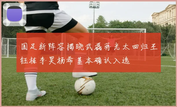 国足新阵容揭晓武磊蒋光太回归王钰栋李昊杨希基本确认入选