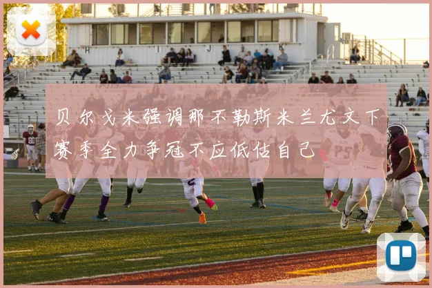 贝尔戈米强调那不勒斯米兰尤文下赛季全力争冠不应低估自己