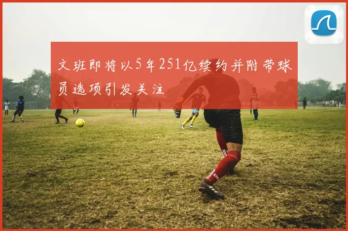 文班即将以5年251亿续约并附带球员选项引发关注