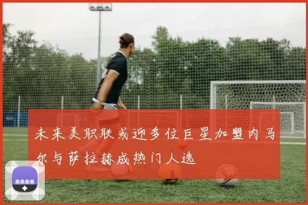 未来美职联或迎多位巨星加盟内马尔与萨拉赫成热门人选