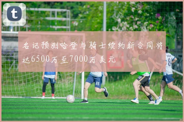 名记预测哈登与骑士续约新合同将达6500万至7000万美元