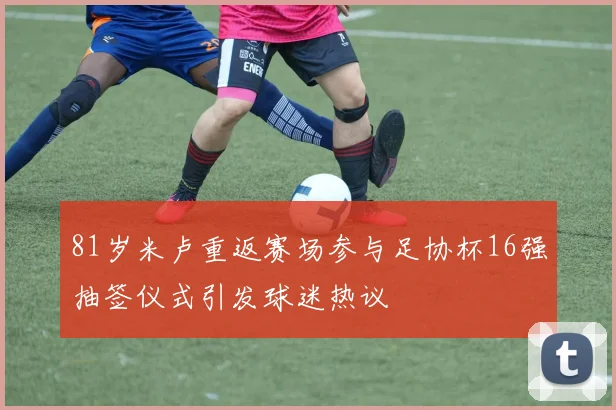 81岁米卢重返赛场参与足协杯16强抽签仪式引发球迷热议