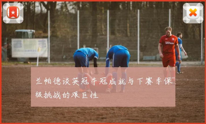 兰帕德谈英冠夺冠成就与下赛季保级挑战的艰巨性
