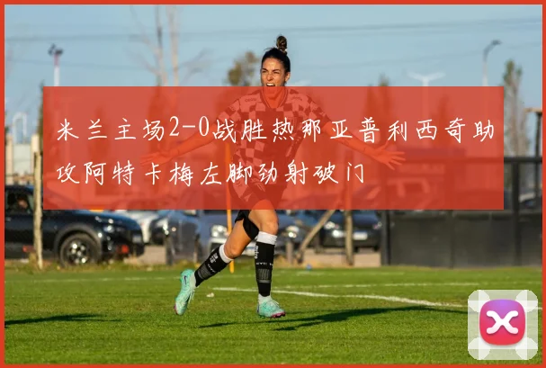 米兰主场2-0战胜热那亚普利西奇助攻阿特卡梅左脚劲射破门