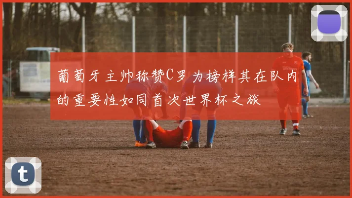 葡萄牙主帅称赞C罗为榜样其在队内的重要性如同首次世界杯之旅