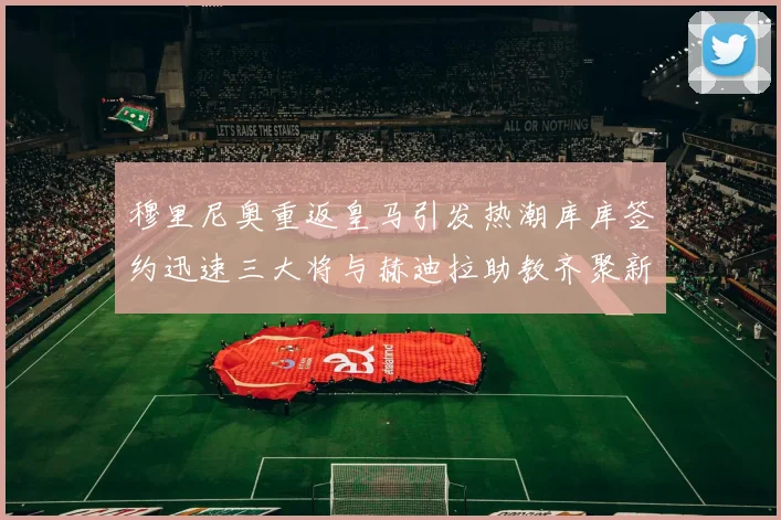 穆里尼奥重返皇马引发热潮库库签约迅速三大将与赫迪拉助教齐聚新阵容