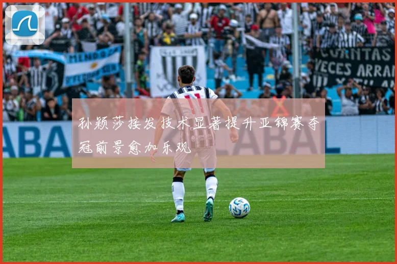 孙颖莎接发技术显著提升亚锦赛夺冠前景愈加乐观