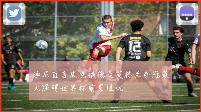 迪尼直言皮克福德是英格兰夺冠最大障碍世界杯前景堪忧