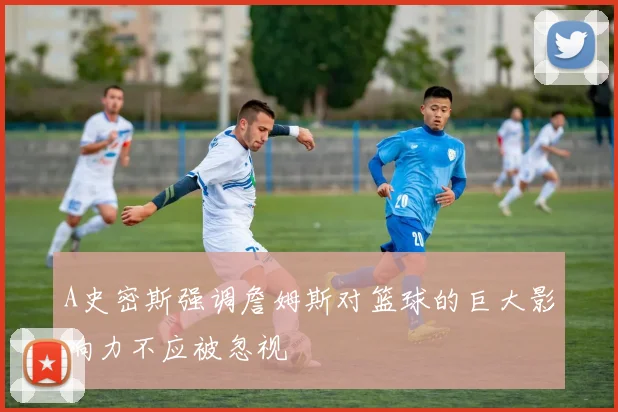 A史密斯强调詹姆斯对篮球的巨大影响力不应被忽视