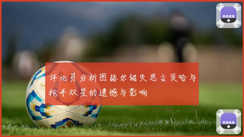 评论员分析图赫尔错失恩古莫哈与枪手双星的遗憾与影响