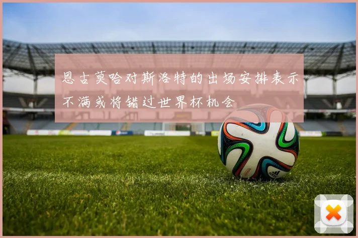 恩古莫哈对斯洛特的出场安排表示不满或将错过世界杯机会
