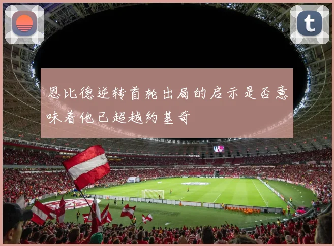恩比德逆转首轮出局的启示是否意味着他已超越约基奇