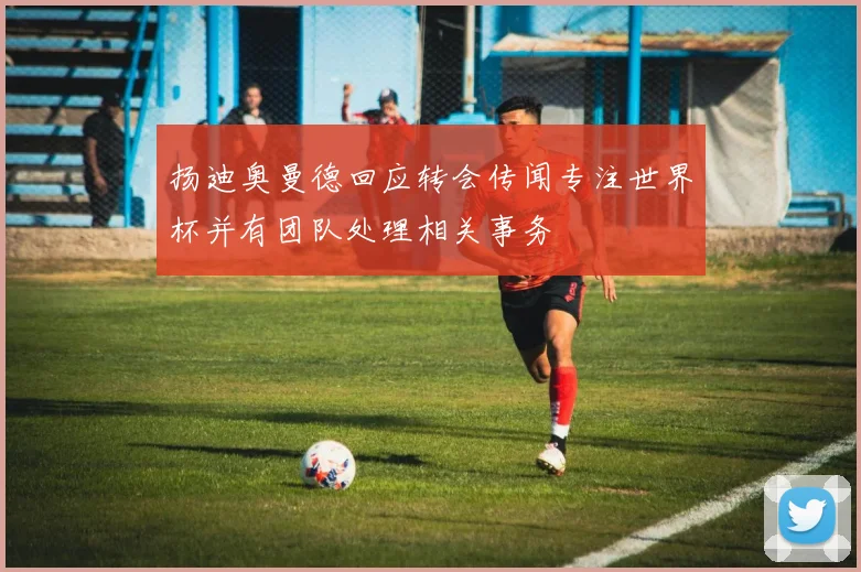 扬迪奥曼德回应转会传闻专注世界杯并有团队处理相关事务