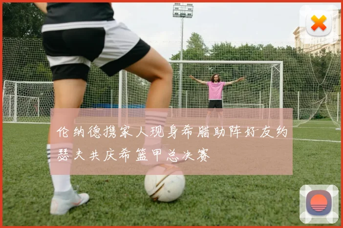 伦纳德携家人现身希腊助阵好友约瑟夫共庆希篮甲总决赛