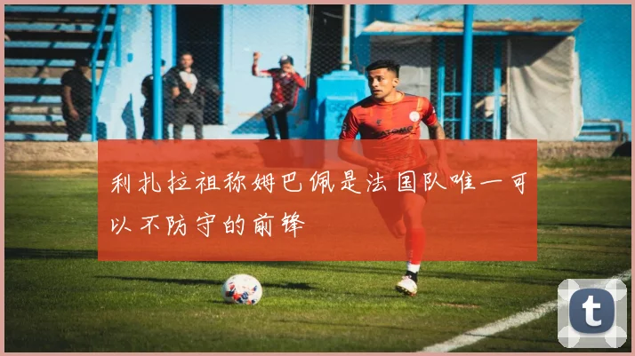 利扎拉祖称姆巴佩是法国队唯一可以不防守的前锋