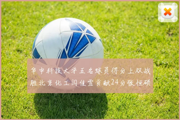 华中科技大学五名球员得分上双战胜北京化工闫佳雪贡献24分张恒硕斩获25分8篮板8助攻