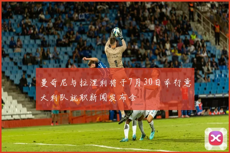 曼奇尼与拉涅利将于7月30日举行意大利队就职新闻发布会