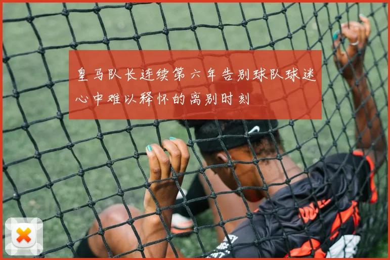 皇马队长连续第六年告别球队球迷心中难以释怀的离别时刻