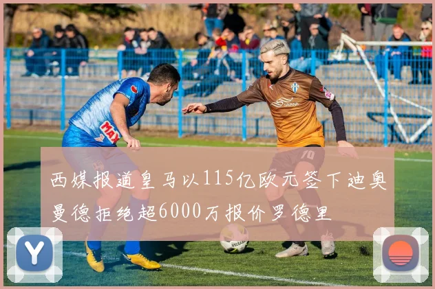 西媒报道皇马以115亿欧元签下迪奥曼德拒绝超6000万报价罗德里