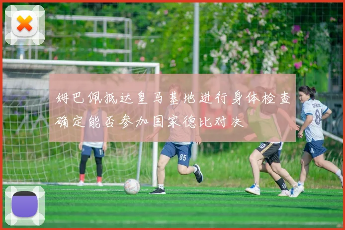 姆巴佩抵达皇马基地进行身体检查确定能否参加国家德比对决